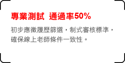 專業測試 通過率50% 初步應徵履歷篩選，制式審核標準，
確保線上老師條件一致性。