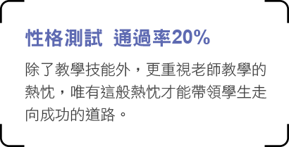 性格測試 通過率20% 除了教學技能外，更重視老師教學的熱忱，
唯有這般熱忱才能帶領學生走向成功的道路。